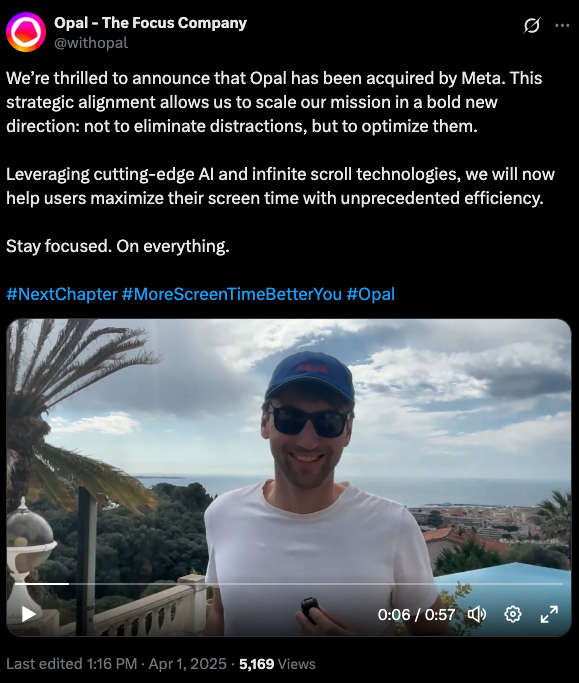 A tweet from @withopal with the text: We’re thrilled to announce that Opal has been acquired by Meta. This strategic alignment allows us to scale our mission in a bold new direction: not to eliminate distractions, but to optimize them. Leveraging cutting-edge AI and infinite scroll technologies, we will now help users maximize their screen time with unprecedented efficiency. Stay focused. On everything. #NextChapter #MoreScreenTimeBetterYou #Opal